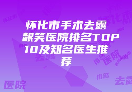怀化市手术去露龈笑医院排名TOP10及知名医生推荐