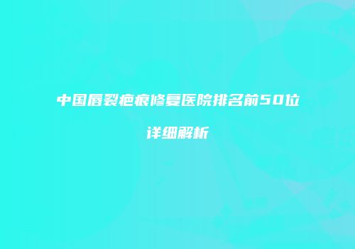 中国唇裂疤痕修复医院排名前50位详细解析