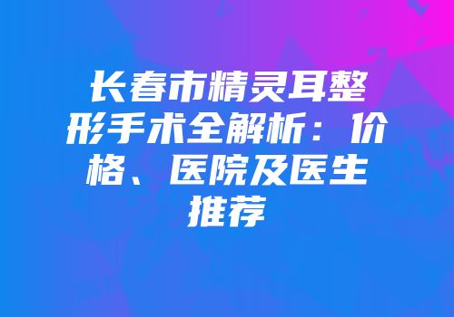 长春市精灵耳整形手术全解析：价格、医院及医生推荐