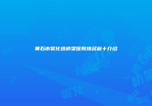 黄石市氧化锆桥架医院排名前十介绍