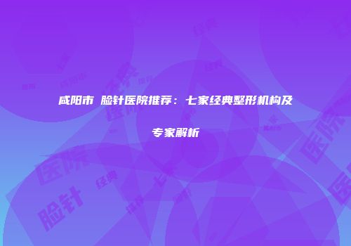 咸阳市廋脸针医院推荐：七家经典整形机构及专家解析