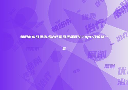 朝阳市皮肤磨削术治疗雀斑优质医生Top8及价格一览