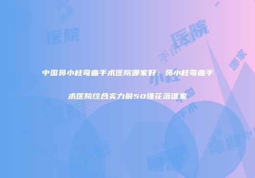 中国鼻小柱弯曲手术医院哪家好：鼻小柱弯曲手术医院综合实力前50强花落谁家