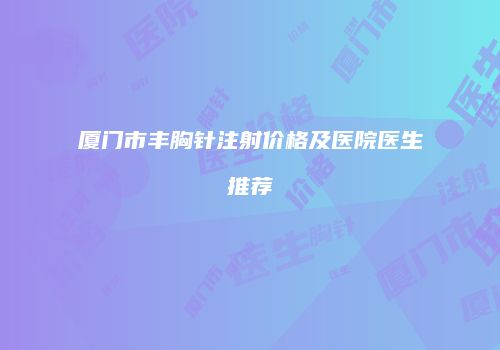 厦门市丰胸针注射价格及医院医生推荐