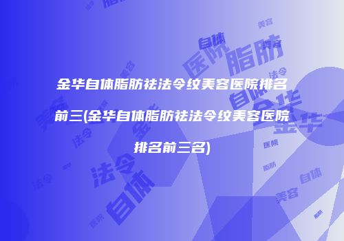 金华自体脂肪祛法令纹美容医院排名前三(金华自体脂肪祛法令纹美容医院排名前三名)
