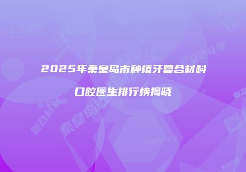 2025年秦皇岛市种植牙复合材料口腔医生排行榜揭晓