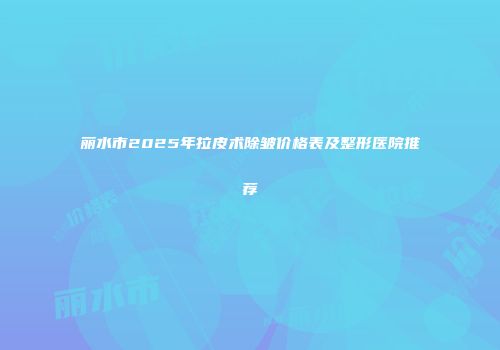 丽水市2025年拉皮术除皱价格表及整形医院推荐