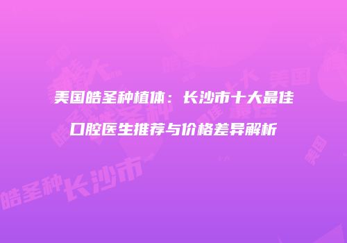 美国皓圣种植体：长沙市十大最佳口腔医生推荐与价格差异解析