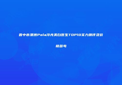 晋中市澳洲Pola冷光美白医生TOP10实力测评及价格参考