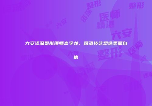 六安资深整形医师高学龙：精湛技艺塑造美丽自信