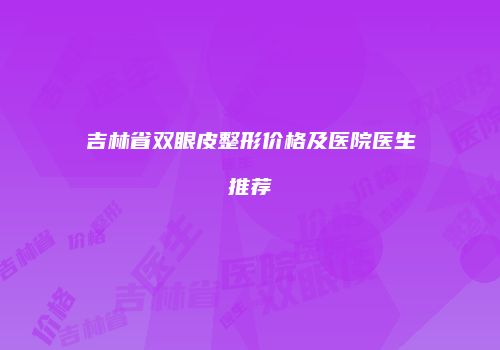 吉林省双眼皮整形价格及医院医生推荐