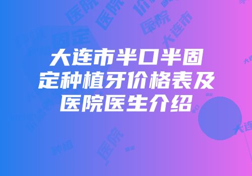 大连市半口半固定种植牙价格表及医院医生介绍