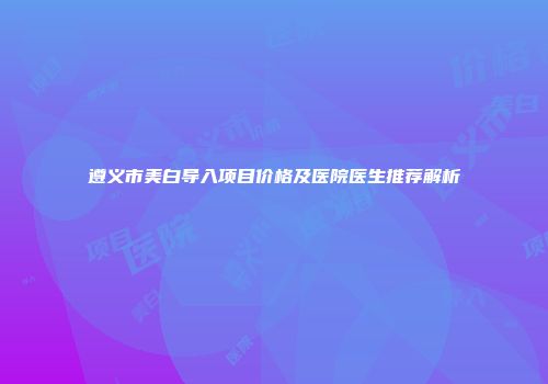 遵义市美白导入项目价格及医院医生推荐解析