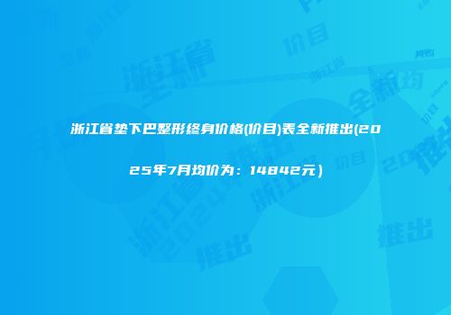 浙江省垫下巴整形终身价格(价目)表全新推出(2025年7月均价为：14842元）