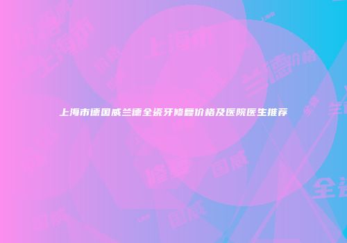 上海市德国威兰德全瓷牙修复价格及医院医生推荐