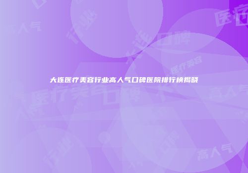 大连医疗美容行业高人气口碑医院排行榜揭晓