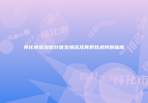 怀化市祛斑微针医生排名及真假技术辨别指南