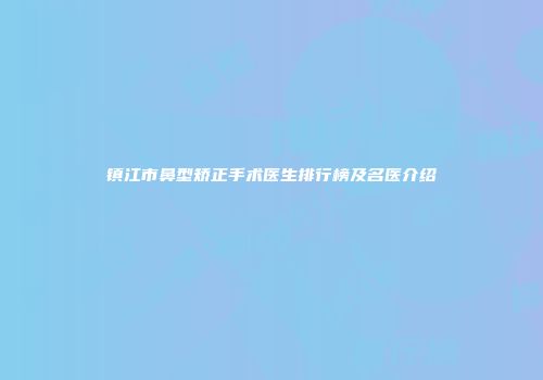镇江市鼻型矫正手术医生排行榜及名医介绍