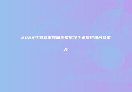 2025年宜宾市脸部提拉紧致手术医院排名及简介