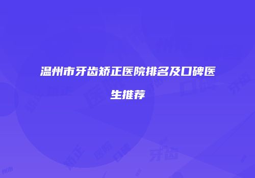 温州市牙齿矫正医院排名及口碑医生推荐