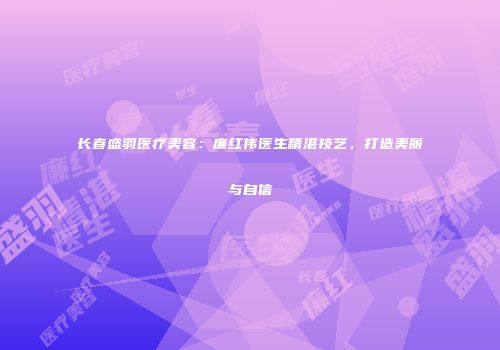 长春盛羽医疗美容：廉红伟医生精湛技艺，打造美丽与自信