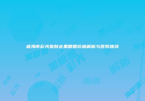 威海市彩光嫩肤去黑眼圈价格解析与医院推荐