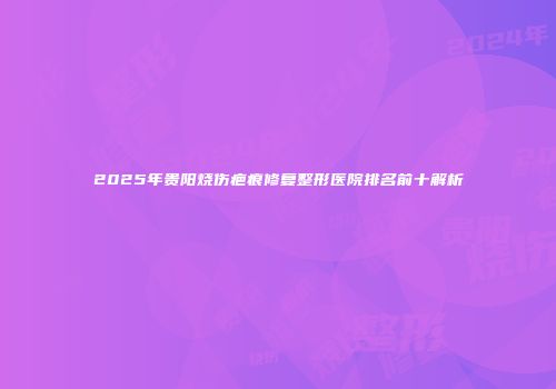2025年贵阳烧伤疤痕修复整形医院排名前十解析