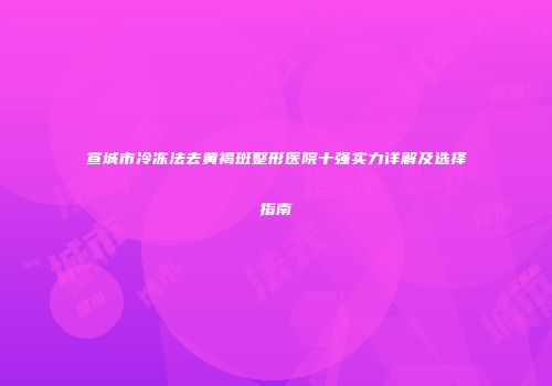 宣城市冷冻法去黄褐斑整形医院十强实力详解及选择指南