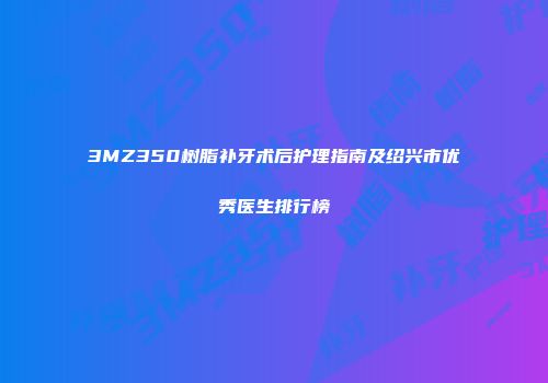 3MZ350树脂补牙术后护理指南及绍兴市优秀医生排行榜