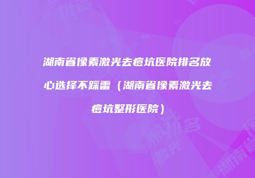 湖南省像素激光去痘坑医院排名放心选择不踩雷（湖南省像素激光去痘坑整形医院）