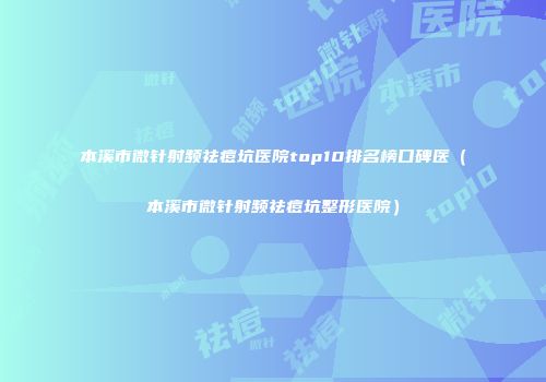 本溪市微针射频祛痘坑医院top10排名榜口碑医（本溪市微针射频祛痘坑整形医院）
