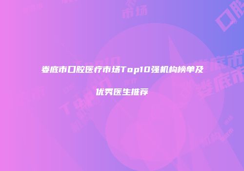 娄底市口腔医疗市场Top10强机构榜单及优秀医生推荐