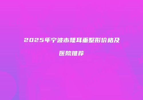 2025年宁波市隆耳垂整形价格及医院推荐