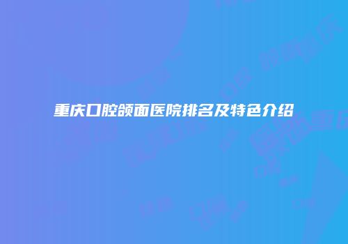 重庆口腔颌面医院排名及特色介绍