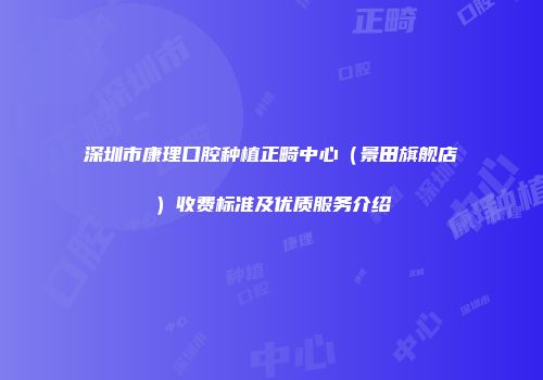 深圳市康理口腔种植正畸中心（景田旗舰店）收费标准及优质服务介绍