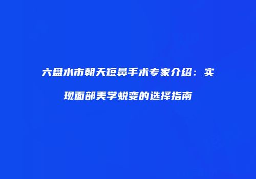 六盘水市朝天短鼻手术专家介绍：实现面部美学蜕变的选择指南