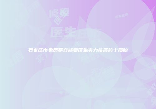 石家庄市兔唇整容修复医生实力排名前十揭秘
