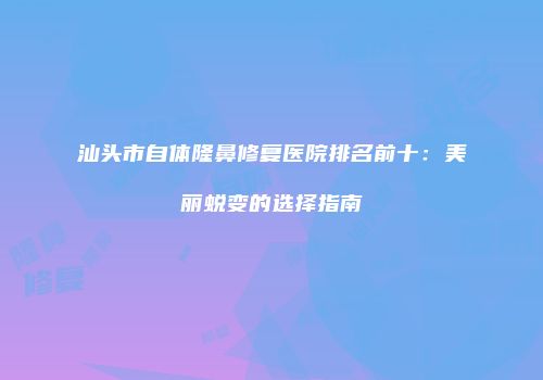 汕头市自体隆鼻修复医院排名前十：美丽蜕变的选择指南