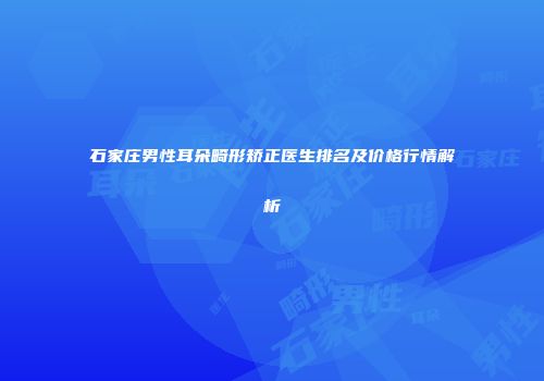 石家庄男性耳朵畸形矫正医生排名及价格行情解析