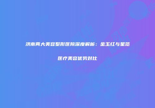 济南两大美容整形医院深度解析：金玉红与星范医疗美容优势对比