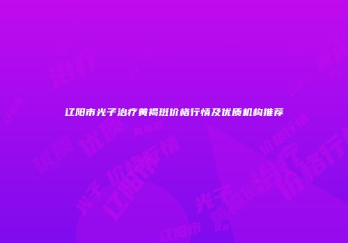 辽阳市光子治疗黄褐斑价格行情及优质机构推荐