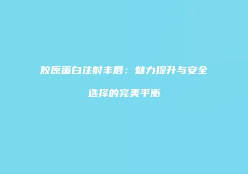 胶原蛋白注射丰唇：魅力提升与安全选择的完美平衡