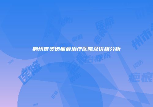 荆州市烫伤疤痕治疗医院及价格分析