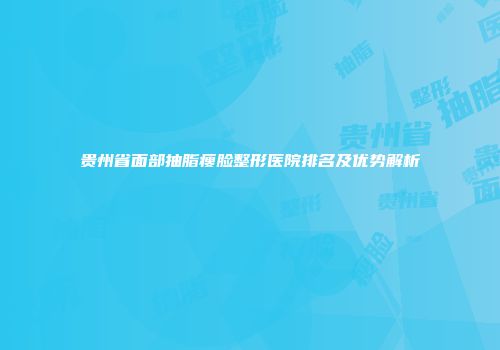 贵州省面部抽脂瘦脸整形医院排名及优势解析