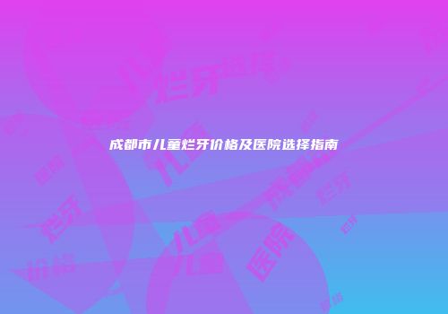 成都市儿童烂牙价格及医院选择指南