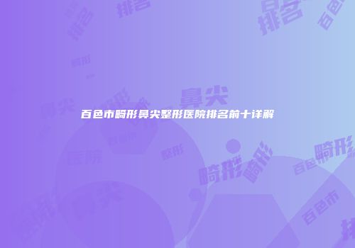 百色市畸形鼻尖整形医院排名前十详解