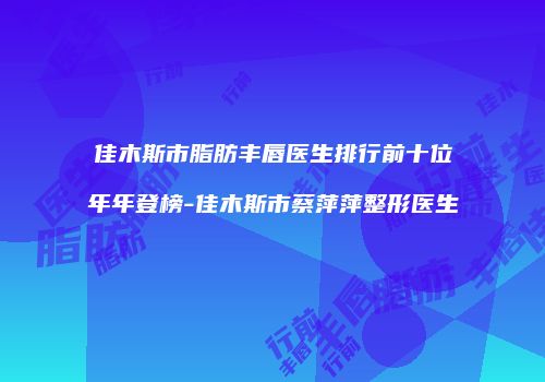 佳木斯市脂肪丰唇医生排行前十位年年登榜-佳木斯市蔡萍萍整形医生