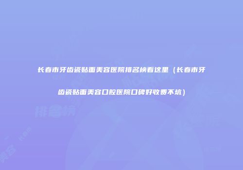 长春市牙齿瓷贴面美容医院排名榜看这里（长春市牙齿瓷贴面美容口腔医院口碑好收费不坑）