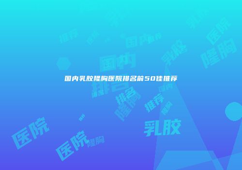国内乳胶隆胸医院排名前50佳推荐