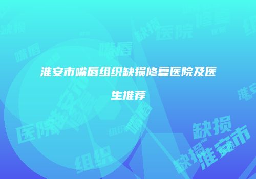 淮安市嘴唇组织缺损修复医院及医生推荐